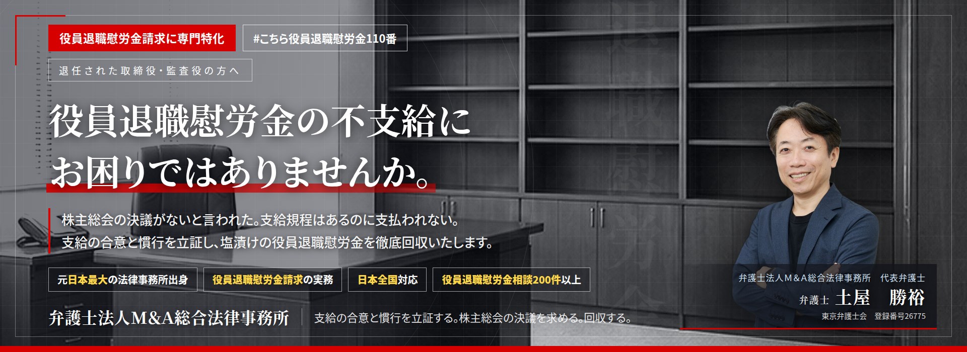 役員退職慰労金請求に専門特化。役員退職慰労金の不支給にお困りではありませんか。　株主総会の決議がないと言われた。支給規程はあるのに支払われない。支給の合意と慣行を立証し、未払いの役員退職慰労金の回収を目指します。　役員退職慰労金相談200件以上。　弁護士法人Ｍ＆Ａ総合法律事務所　代表弁護士　土屋勝裕（東京弁護士会　登録番号26775）