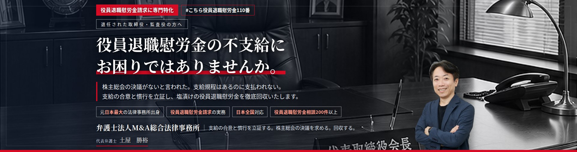 役員退職慰労金請求に専門特化。役員退職慰労金の不支給にお困りではありませんか。　株主総会の決議がないと言われた。支給規程はあるのに支払われない。支給の合意と慣行を立証し、未払いの役員退職慰労金の回収を目指します。　役員退職慰労金相談200件以上。　弁護士法人M&A総合法律事務所　代表弁護士　土屋勝裕（東京弁護士会所属）