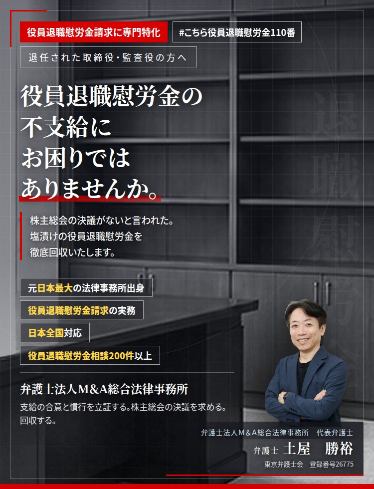 役員退職慰労金請求に専門特化。役員退職慰労金の不支給にお困りではありませんか。　株主総会の決議がないと言われた。支給規程はあるのに支払われない。支給の合意と慣行を立証し、未払いの役員退職慰労金の回収を目指します。　役員退職慰労金相談200件以上。　弁護士法人Ｍ＆Ａ総合法律事務所　代表弁護士　土屋勝裕（東京弁護士会　登録番号26775）