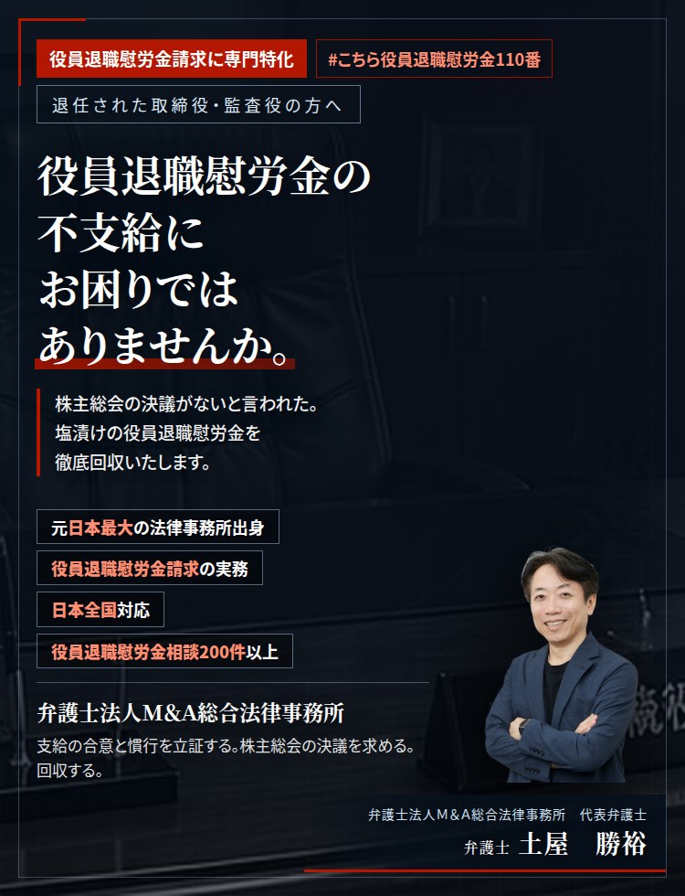 役員退職慰労金請求に専門特化。役員退職慰労金の不支給にお困りではありませんか。　株主総会の決議がないと言われた。支給規程はあるのに支払われない。支給の合意と慣行を立証し、未払いの役員退職慰労金の回収を目指します。　役員退職慰労金相談200件以上。　弁護士法人M&A総合法律事務所　代表弁護士　土屋勝裕（東京弁護士会所属）